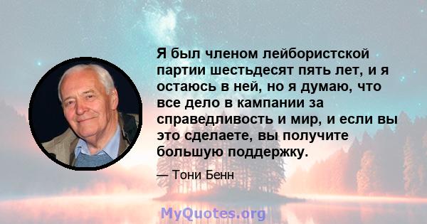 Я был членом лейбористской партии шестьдесят пять лет, и я остаюсь в ней, но я думаю, что все дело в кампании за справедливость и мир, и если вы это сделаете, вы получите большую поддержку.