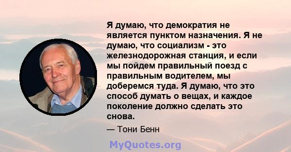 Я думаю, что демократия не является пунктом назначения. Я не думаю, что социализм - это железнодорожная станция, и если мы пойдем правильный поезд с правильным водителем, мы доберемся туда. Я думаю, что это способ