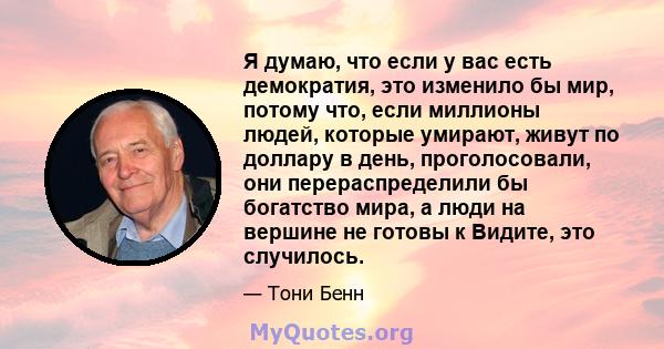 Я думаю, что если у вас есть демократия, это изменило бы мир, потому что, если миллионы людей, которые умирают, живут по доллару в день, проголосовали, они перераспределили бы богатство мира, а люди на вершине не готовы 