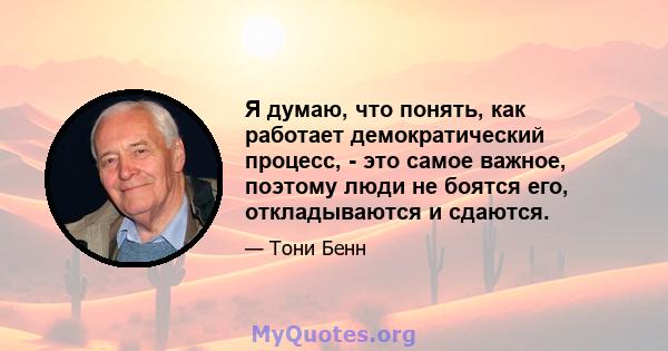 Я думаю, что понять, как работает демократический процесс, - это самое важное, поэтому люди не боятся его, откладываются и сдаются.