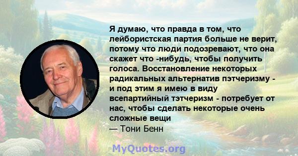 Я думаю, что правда в том, что лейбористская партия больше не верит, потому что люди подозревают, что она скажет что -нибудь, чтобы получить голоса. Восстановление некоторых радикальных альтернатив пэтчеризму - и под