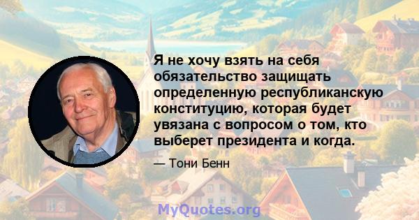 Я не хочу взять на себя обязательство защищать определенную республиканскую конституцию, которая будет увязана с вопросом о том, кто выберет президента и когда.