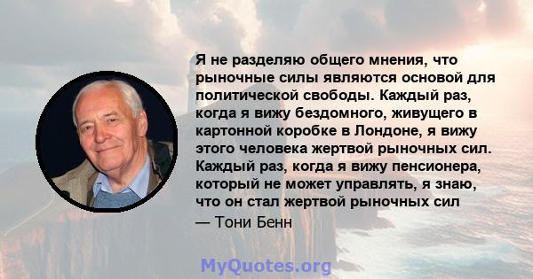 Я не разделяю общего мнения, что рыночные силы являются основой для политической свободы. Каждый раз, когда я вижу бездомного, живущего в картонной коробке в Лондоне, я вижу этого человека жертвой рыночных сил. Каждый