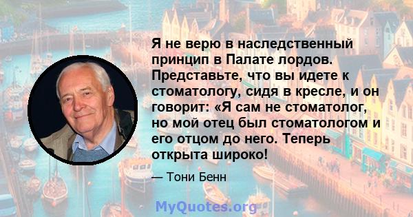 Я не верю в наследственный принцип в Палате лордов. Представьте, что вы идете к стоматологу, сидя в кресле, и он говорит: «Я сам не стоматолог, но мой отец был стоматологом и его отцом до него. Теперь открыта широко!