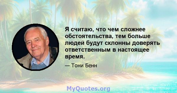 Я считаю, что чем сложнее обстоятельства, тем больше людей будут склонны доверять ответственным в настоящее время.