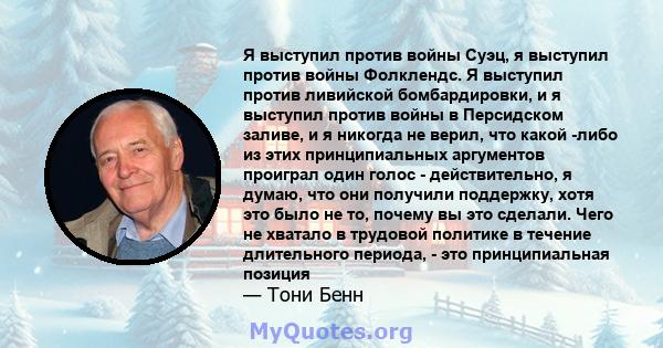 Я выступил против войны Суэц, я выступил против войны Фолклендс. Я выступил против ливийской бомбардировки, и я выступил против войны в Персидском заливе, и я никогда не верил, что какой -либо из этих принципиальных