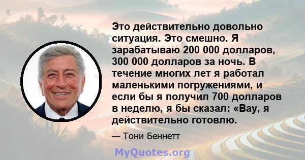 Это действительно довольно ситуация. Это смешно. Я зарабатываю 200 000 долларов, 300 000 долларов за ночь. В течение многих лет я работал маленькими погружениями, и если бы я получил 700 долларов в неделю, я бы сказал: