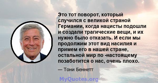 Это тот поворот, который случился с великой страной Германии, когда нацисты подошли и создали трагические вещи, и их нужно было отказать. И если мы продолжим этот вид насилия и примем его в нашей стране, остальной мир