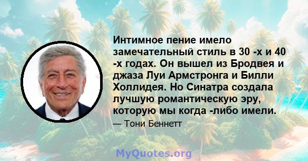 Интимное пение имело замечательный стиль в 30 -х и 40 -х годах. Он вышел из Бродвея и джаза Луи Армстронга и Билли Холлидея. Но Синатра создала лучшую романтическую эру, которую мы когда -либо имели.