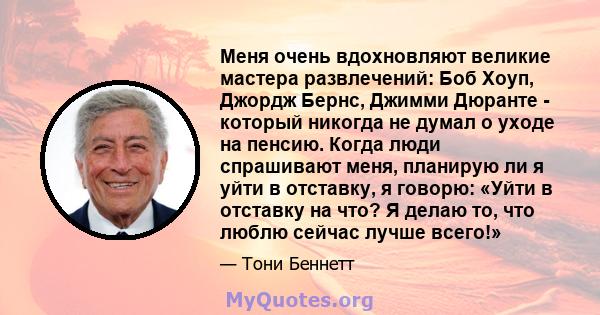 Меня очень вдохновляют великие мастера развлечений: Боб Хоуп, Джордж Бернс, Джимми Дюранте - который никогда не думал о уходе на пенсию. Когда люди спрашивают меня, планирую ли я уйти в отставку, я говорю: «Уйти в