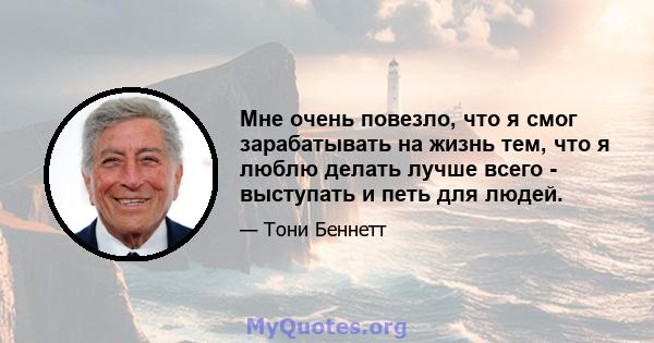 Мне очень повезло, что я смог зарабатывать на жизнь тем, что я люблю делать лучше всего - выступать и петь для людей.