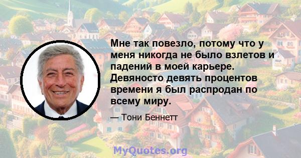 Мне так повезло, потому что у меня никогда не было взлетов и падений в моей карьере. Девяносто девять процентов времени я был распродан по всему миру.