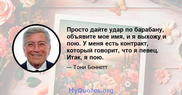 Просто дайте удар по барабану, объявите мое имя, и я выхожу и пою. У меня есть контракт, который говорит, что я певец. Итак, я пою.