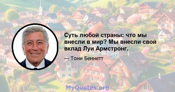 Суть любой страны: что мы внесли в мир? Мы внесли свой вклад Луи Армстронг.