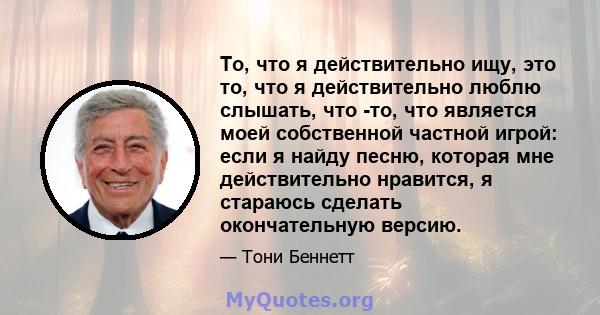 То, что я действительно ищу, это то, что я действительно люблю слышать, что -то, что является моей собственной частной игрой: если я найду песню, которая мне действительно нравится, я стараюсь сделать окончательную