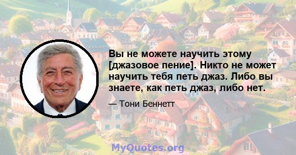 Вы не можете научить этому [джазовое пение]. Никто не может научить тебя петь джаз. Либо вы знаете, как петь джаз, либо нет.