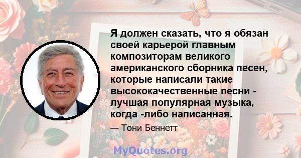 Я должен сказать, что я обязан своей карьерой главным композиторам великого американского сборника песен, которые написали такие высококачественные песни - лучшая популярная музыка, когда -либо написанная.