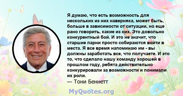 Я думаю, что есть возможность для нескольких из них наверняка, может быть, больше в зависимости от ситуации, но еще рано говорить, какие из них. Это довольно конкурентный бой. И это не значит, что старшие парни просто