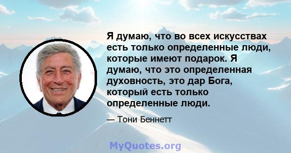 Я думаю, что во всех искусствах есть только определенные люди, которые имеют подарок. Я думаю, что это определенная духовность, это дар Бога, который есть только определенные люди.