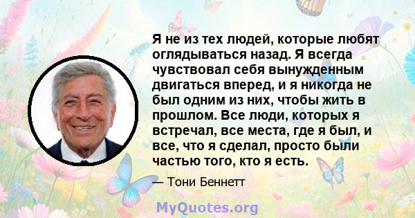 Я не из тех людей, которые любят оглядываться назад. Я всегда чувствовал себя вынужденным двигаться вперед, и я никогда не был одним из них, чтобы жить в прошлом. Все люди, которых я встречал, все места, где я был, и