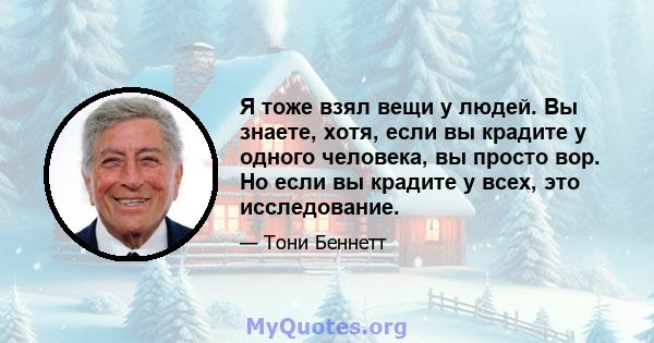 Я тоже взял вещи у людей. Вы знаете, хотя, если вы крадите у одного человека, вы просто вор. Но если вы крадите у всех, это исследование.