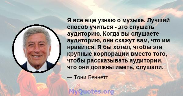 Я все еще узнаю о музыке. Лучший способ учиться - это слушать аудиторию. Когда вы слушаете аудиторию, они скажут вам, что им нравится. Я бы хотел, чтобы эти крупные корпорации вместо того, чтобы рассказывать аудитории,