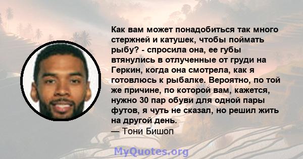 Как вам может понадобиться так много стержней и катушек, чтобы поймать рыбу? - спросила она, ее губы втянулись в отлученные от груди на Геркин, когда она смотрела, как я готовлюсь к рыбалке. Вероятно, по той же причине, 