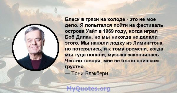 Блеск в грязи на холоде - это не мое дело. Я попытался пойти на фестиваль острова Уайт в 1969 году, когда играл Боб Дилан, но мы никогда не делали этого. Мы наняли лодку из Лимингтона, но потерялись, и к тому времени,