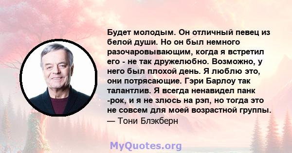 Будет молодым. Он отличный певец из белой души. Но он был немного разочаровывающим, когда я встретил его - не так дружелюбно. Возможно, у него был плохой день. Я люблю это, они потрясающие. Гэри Барлоу так талантлив. Я