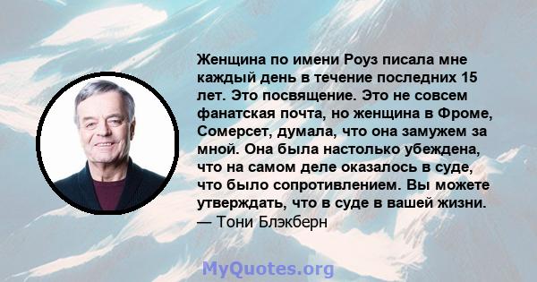 Женщина по имени Роуз писала мне каждый день в течение последних 15 лет. Это посвящение. Это не совсем фанатская почта, но женщина в Фроме, Сомерсет, думала, что она замужем за мной. Она была настолько убеждена, что на