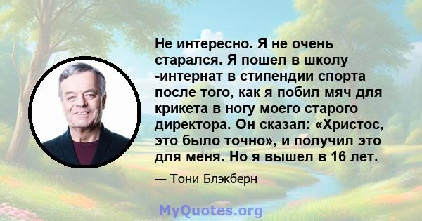 Не интересно. Я не очень старался. Я пошел в школу -интернат в стипендии спорта после того, как я побил мяч для крикета в ногу моего старого директора. Он сказал: «Христос, это было точно», и получил это для меня. Но я