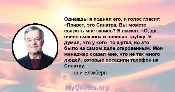 Однажды я поднял его, и голос гласит: «Привет, это Синатра. Вы можете сыграть мне запись? Я сказал: «О, да, очень смешно» и повесил трубку. Я думал, что у кого -то шутка, но это было на самом деле откровенным. Мой