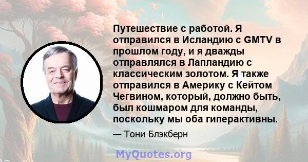 Путешествие с работой. Я отправился в Исландию с GMTV в прошлом году, и я дважды отправлялся в Лапландию с классическим золотом. Я также отправился в Америку с Кейтом Чегвином, который, должно быть, был кошмаром для