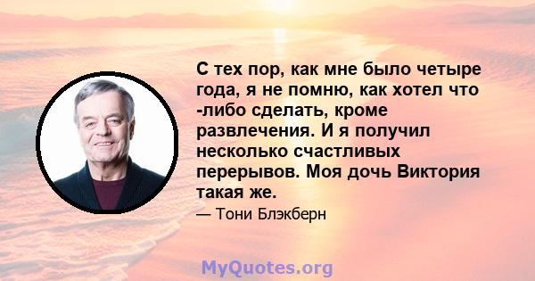 С тех пор, как мне было четыре года, я не помню, как хотел что -либо сделать, кроме развлечения. И я получил несколько счастливых перерывов. Моя дочь Виктория такая же.