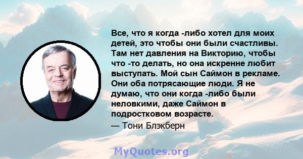 Все, что я когда -либо хотел для моих детей, это чтобы они были счастливы. Там нет давления на Викторию, чтобы что -то делать, но она искренне любит выступать. Мой сын Саймон в рекламе. Они оба потрясающие люди. Я не