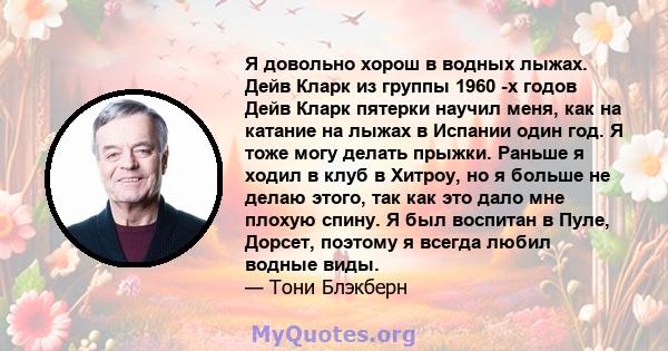 Я довольно хорош в водных лыжах. Дейв Кларк из группы 1960 -х годов Дейв Кларк пятерки научил меня, как на катание на лыжах в Испании один год. Я тоже могу делать прыжки. Раньше я ходил в клуб в Хитроу, но я больше не