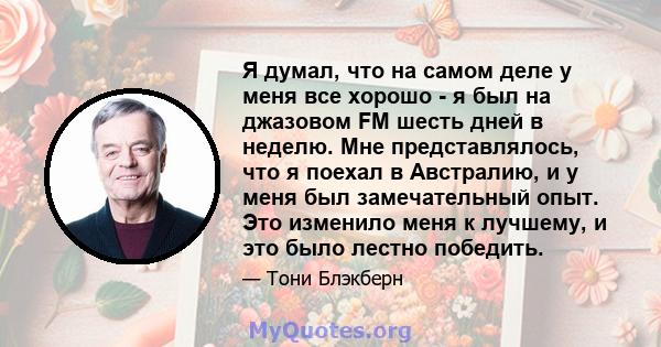 Я думал, что на самом деле у меня все хорошо - я был на джазовом FM шесть дней в неделю. Мне представлялось, что я поехал в Австралию, и у меня был замечательный опыт. Это изменило меня к лучшему, и это было лестно