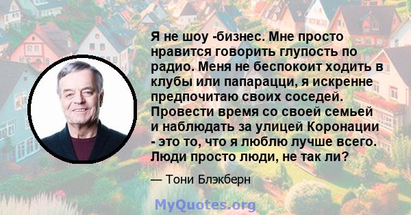 Я не шоу -бизнес. Мне просто нравится говорить глупость по радио. Меня не беспокоит ходить в клубы или папарацци, я искренне предпочитаю своих соседей. Провести время со своей семьей и наблюдать за улицей Коронации -