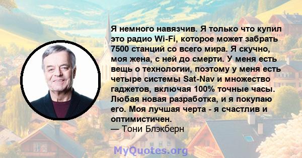 Я немного навязчив. Я только что купил это радио Wi-Fi, которое может забрать 7500 станций со всего мира. Я скучно, моя жена, с ней до смерти. У меня есть вещь о технологии, поэтому у меня есть четыре системы Sat-Nav и