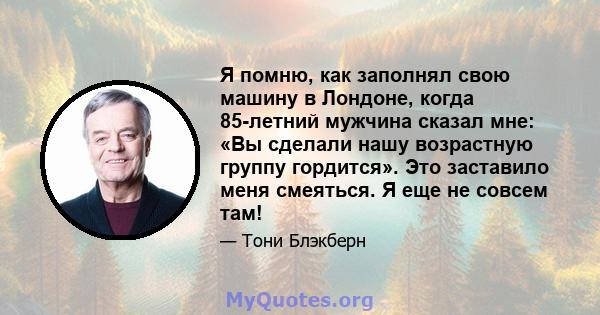 Я помню, как заполнял свою машину в Лондоне, когда 85-летний мужчина сказал мне: «Вы сделали нашу возрастную группу гордится». Это заставило меня смеяться. Я еще не совсем там!