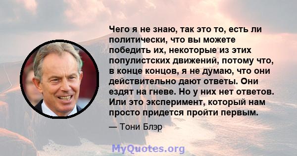 Чего я не знаю, так это то, есть ли политически, что вы можете победить их, некоторые из этих популистских движений, потому что, в конце концов, я не думаю, что они действительно дают ответы. Они ездят на гневе. Но у