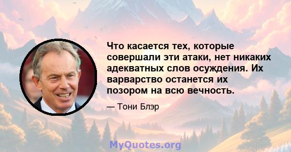 Что касается тех, которые совершали эти атаки, нет никаких адекватных слов осуждения. Их варварство останется их позором на всю вечность.