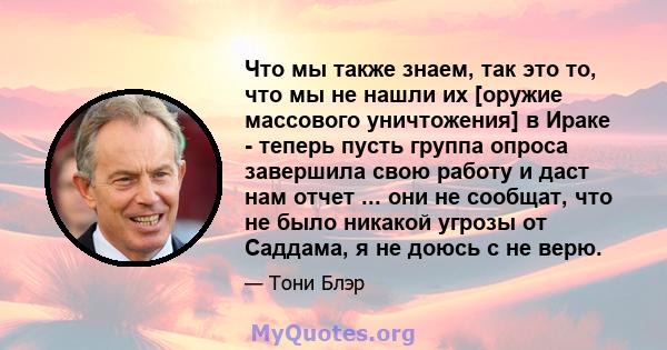 Что мы также знаем, так это то, что мы не нашли их [оружие массового уничтожения] в Ираке - теперь пусть группа опроса завершила свою работу и даст нам отчет ... они не сообщат, что не было никакой угрозы от Саддама, я