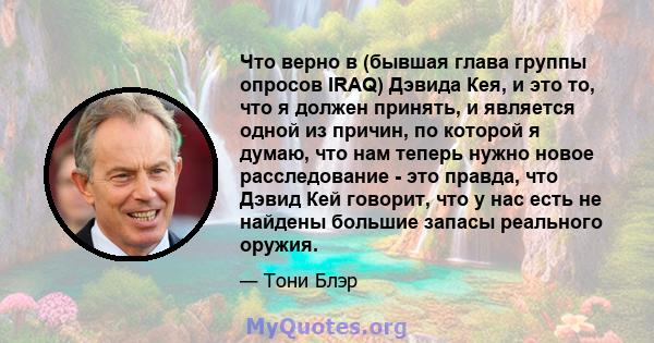 Что верно в (бывшая глава группы опросов IRAQ) Дэвида Кея, и это то, что я должен принять, и является одной из причин, по которой я думаю, что нам теперь нужно новое расследование - это правда, что Дэвид Кей говорит,