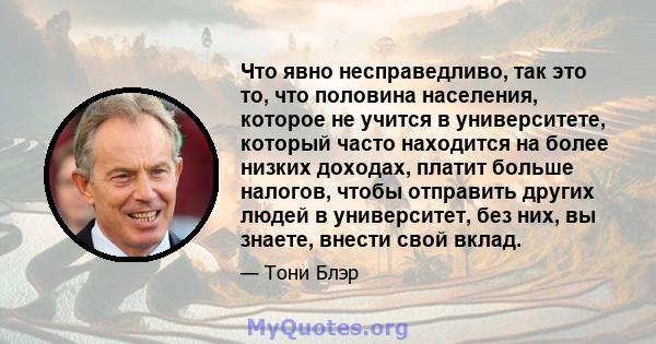 Что явно несправедливо, так это то, что половина населения, которое не учится в университете, который часто находится на более низких доходах, платит больше налогов, чтобы отправить других людей в университет, без них,