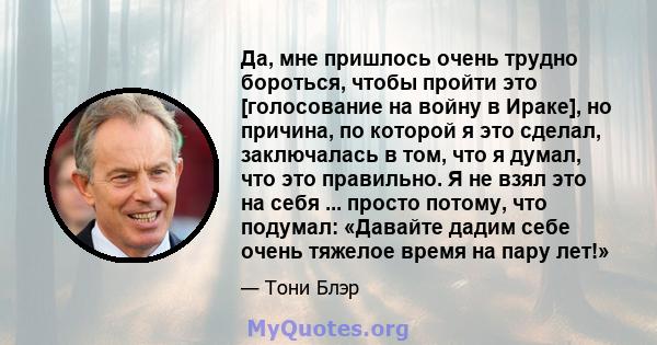 Да, мне пришлось очень трудно бороться, чтобы пройти это [голосование на войну в Ираке], но причина, по которой я это сделал, заключалась в том, что я думал, что это правильно. Я не взял это на себя ... просто потому,