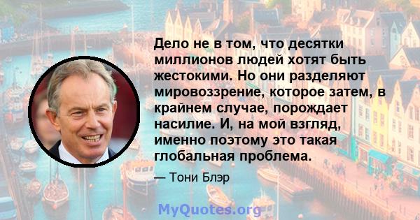 Дело не в том, что десятки миллионов людей хотят быть жестокими. Но они разделяют мировоззрение, которое затем, в крайнем случае, порождает насилие. И, на мой взгляд, именно поэтому это такая глобальная проблема.