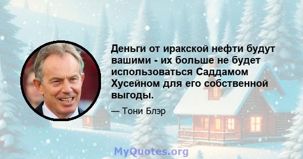 Деньги от иракской нефти будут вашими - их больше не будет использоваться Саддамом Хусейном для его собственной выгоды.