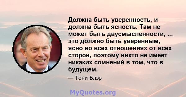 Должна быть уверенность, и должна быть ясность. Там не может быть двусмысленности, ... это должно быть уверенным, ясно во всех отношениях от всех сторон, поэтому никто не имеет никаких сомнений в том, что в будущем.