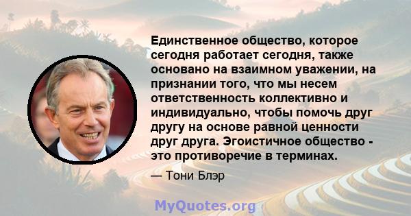 Единственное общество, которое сегодня работает сегодня, также основано на взаимном уважении, на признании того, что мы несем ответственность коллективно и индивидуально, чтобы помочь друг другу на основе равной